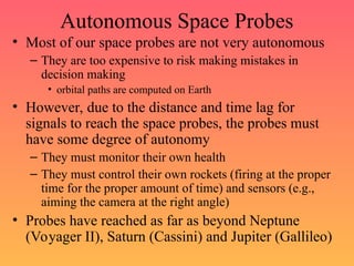 Autonomous Space Probes
• Most of our space probes are not very autonomous
– They are too expensive to risk making mistakes in
decision making
• orbital paths are computed on Earth
• However, due to the distance and time lag for
signals to reach the space probes, the probes must
have some degree of autonomy
– They must monitor their own health
– They must control their own rockets (firing at the proper
time for the proper amount of time) and sensors (e.g.,
aiming the camera at the right angle)
• Probes have reached as far as beyond Neptune
(Voyager II), Saturn (Cassini) and Jupiter (Gallileo)
 