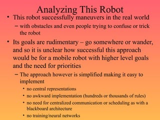 Analyzing This Robot
• This robot successfully maneuvers in the real world
– with obstacles and even people trying to confuse or trick
the robot
• Its goals are rudimentary – go somewhere or wander,
and so it is unclear how successful this approach
would be for a mobile robot with higher level goals
and the need for priorities
– The approach however is simplified making it easy to
implement
• no central representations
• no awkward implementation (hundreds or thousands of rules)
• no need for centralized communication or scheduling as with a
blackboard architecture
• no training/neural networks
 