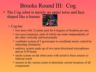 Brooks Round III: Cog
• The Cog robot is merely an upper torso and face
shaped like a human
– Cog has
• two arms with 12 joints each for 6 degrees of freedom per arm
• two eyes (cameras), each of which can rotate independently of
the other vertically and horizontally
• vestibular system of 3 gyroscopes to coordinate motor control by
indicating orientation
• auditory system made up of two omni-directional microphones
and an A/D board
• tactile system on the robot arms with resistive force sensors to
indicate touch
• sensors in the various joints to determine current locations of all
components
 