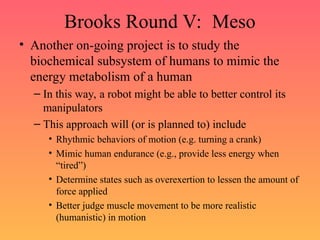 Brooks Round V: Meso
• Another on-going project is to study the
biochemical subsystem of humans to mimic the
energy metabolism of a human
– In this way, a robot might be able to better control its
manipulators
– This approach will (or is planned to) include
• Rhythmic behaviors of motion (e.g. turning a crank)
• Mimic human endurance (e.g., provide less energy when
“tired”)
• Determine states such as overexertion to lessen the amount of
force applied
• Better judge muscle movement to be more realistic
(humanistic) in motion
 