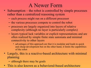 A Newer Form
• Subsumption – the robot is controlled by simple processes
rather than a centralized reasoning system
– each process might run on a different processor
– the various processes compete to control the robot
– processes are largely organized into layers of relative
complexity (although no layer is particularly complex)
– layers typical lack variables or explicit representations and are
often realized by simple finite state automata and minimal
connectivity to other layers
• advantages of this approach are that it is modular and leads to quick
and cheap development but on the other hand, it limits the capabilities
of the robot
• Largely, this is a reactive-based architecture with minimal
planning
– although there may be goals
• This is also known as a behavioral-based architecture
 