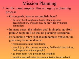 Mission Planning
• As the name implies, this is largely a planning
process
– Given goals, how to accomplish them?
• this may be through rule-based planning, plan
decomposition, or plans may be provided by human
controllers
– In many cases, the mission goal is simple: go from
point A to point B so that no planning is required
– For a mobile robot (not an autonomous vehicle), the
goals may be more diverse
• reconnaissance and monitoring
• search (e.g., find enemy locations, find buried land mines,
find trapped or injured people)
• go from point A to point B but stealthily
• monitor internal states to ensure mission is carried out
 