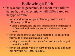 Following a Path
• Once a path is generated, the robot must follow
that path, but the technique will differ based on
the type of robot
– For an indoor robot, path planning is often one of
following the floor
• using a camera, find the lines that make up the intersection
of floor and wall, and use these as boundaries to move
down
– For an autonomous car, path planning is similar but
follows the road instead of a floor
• using a camera, find the sides of the road and select a path
down the middle
– For an all-terrain vehicle, GPS must be used although
this may not be 100% accurate
 