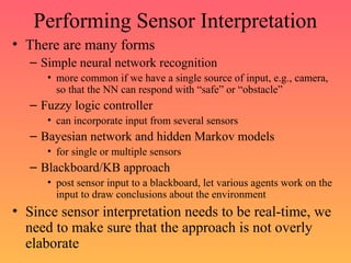Performing Sensor Interpretation
• There are many forms
– Simple neural network recognition
• more common if we have a single source of input, e.g., camera,
so that the NN can respond with “safe” or “obstacle”
– Fuzzy logic controller
• can incorporate input from several sensors
– Bayesian network and hidden Markov models
• for single or multiple sensors
– Blackboard/KB approach
• post sensor input to a blackboard, let various agents work on the
input to draw conclusions about the environment
• Since sensor interpretation needs to be real-time, we
need to make sure that the approach is not overly
elaborate
 