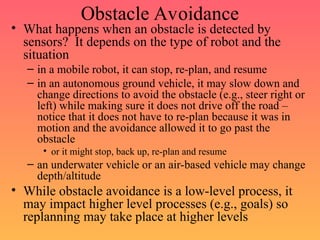 Obstacle Avoidance
• What happens when an obstacle is detected by
sensors? It depends on the type of robot and the
situation
– in a mobile robot, it can stop, re-plan, and resume
– in an autonomous ground vehicle, it may slow down and
change directions to avoid the obstacle (e.g., steer right or
left) while making sure it does not drive off the road –
notice that it does not have to re-plan because it was in
motion and the avoidance allowed it to go past the
obstacle
• or it might stop, back up, re-plan and resume
– an underwater vehicle or an air-based vehicle may change
depth/altitude
• While obstacle avoidance is a low-level process, it
may impact higher level processes (e.g., goals) so
replanning may take place at higher levels
 