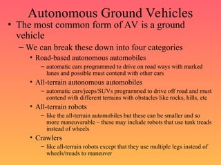 Autonomous Ground Vehicles
• The most common form of AV is a ground
vehicle
– We can break these down into four categories
• Road-based autonomous automobiles
– automatic cars programmed to drive on road ways with marked
lanes and possible must contend with other cars
• All-terrain autonomous automobiles
– automatic cars/jeeps/SUVs programmed to drive off road and must
contend with different terrains with obstacles like rocks, hills, etc
• All-terrain robots
– like the all-terrain automobiles but these can be smaller and so
more maneuverable – these may include robots that use tank treads
instead of wheels
• Crawlers
– like all-terrain robots except that they use multiple legs instead of
wheels/treads to maneuver
 