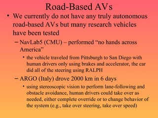 Road-Based AVs
• We currently do not have any truly autonomous
road-based AVs but many research vehicles
have been tested
– NavLab5 (CMU) – performed “no hands across
America”
• the vehicle traveled from Pittsburgh to San Diego with
human drivers only using brakes and accelerator, the car
did all of the steering using RALPH
– ARGO (Italy) drove 2000 km in 6 days
• using stereoscopic vision to perform lane-following and
obstacle avoidance, human drivers could take over as
needed, either complete override or to change behavior of
the system (e.g., take over steering, take over speed)
 
