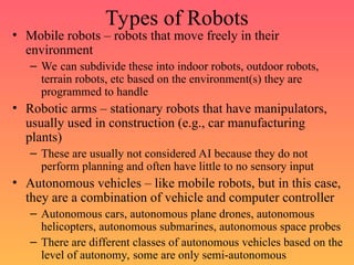 Types of Robots
• Mobile robots – robots that move freely in their
environment
– We can subdivide these into indoor robots, outdoor robots,
terrain robots, etc based on the environment(s) they are
programmed to handle
• Robotic arms – stationary robots that have manipulators,
usually used in construction (e.g., car manufacturing
plants)
– These are usually not considered AI because they do not
perform planning and often have little to no sensory input
• Autonomous vehicles – like mobile robots, but in this case,
they are a combination of vehicle and computer controller
– Autonomous cars, autonomous plane drones, autonomous
helicopters, autonomous submarines, autonomous space probes
– There are different classes of autonomous vehicles based on the
level of autonomy, some are only semi-autonomous
 