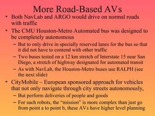 More Road-Based AVs
• Both NavLab and ARGO would drive on normal roads
with traffic
• The CMU Houston-Metro Automated bus was designed to
be completely autonomous
– But to only drive in specially reserved lanes for the bus so that
it did not have to contend with other traffic
– Two buses tested on a 12 km stretch of Interstate 15 near San
Diego, a stretch of highway designated for automated transit
– As with NavLab, the Houston-Metro buses use RALPH (see
the next slide)
• CityMobile – European sponsored approach for vehicles
that not only navigate through city streets autonomously,
– But perform deliveries of people and goods
– For such robots, the “mission” is more complex than just go
from point a to point b, these AVs have higher level planning
 