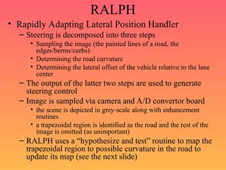 RALPH
• Rapidly Adapting Lateral Position Handler
– Steering is decomposed into three steps
• Sampling the image (the painted lines of a road, the
edges/berms/curbs)
• Determining the road curvature
• Determining the lateral offset of the vehicle relative to the lane
center
– The output of the latter two steps are used to generate
steering control
– Image is sampled via camera and A/D convertor board
• the scene is depicted in grey-scale along with enhancement
routines
• a trapezoidal region is identified as the road and the rest of the
image is omitted (as unimportant)
– RALPH uses a “hypothesize and test” routine to map the
trapezoidal region to possible curvature in the road to
update its map (see the next slide)
 