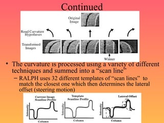 Continued
• The curvature is processed using a variety of different
techniques and summed into a “scan line”
– RALPH uses 32 different templates of “scan lines” to
match the closest one which then determines the lateral
offset (steering motion)
 