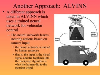 Another Approach: ALVINN
• A different approach is
taken in ALVINN which
uses a trained neural
network for vehicular
control
– The neural network learns
steering actions based on
camera input
• the neural network is trained
by human response
• that is, the input is the visual
signal and the feedback into
the backprop algorithm is
what the human did to the
steering wheel
 