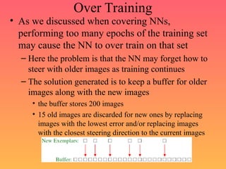 Over Training
• As we discussed when covering NNs,
performing too many epochs of the training set
may cause the NN to over train on that set
– Here the problem is that the NN may forget how to
steer with older images as training continues
– The solution generated is to keep a buffer for older
images along with the new images
• the buffer stores 200 images
• 15 old images are discarded for new ones by replacing
images with the lowest error and/or replacing images
with the closest steering direction to the current images
 