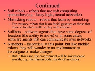 Continued
• Soft robots – robots that use soft computing
approaches (e.g., fuzzy logic, neural networks)
• Mimicking robots – robots that learn by mimicking
– For instance robots that learn facial gestures or those that
learn to touch or walk or play with children
• Softbots – software agents that have some degrees of
freedom (the ability to move) or in some cases,
software agents that can communicate over networks
• Nanobots – theoretical at this point, but like mobile
robots, they will wander in an environment to
investigate or make changes
– But in this case, the environment will be microscopic
worlds, e.g., the human body, inside of machines
 