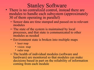 Stanley Software
• There is no centralized control, instead there are
modules to handle each subsystem (approximately
30 of them operating in parallel)
– Sensor data are time stamped and passed on to relevant
modules
– The state of the system is maintained by local
processes, and that state is communicated to other
modules as needed
– Environment state is broken into multiple maps
• laser map
• vision map
• radar map
– The health of individual modules (software and
hardware) are monitored so that modules can make
decisions based in part on the reliability of information
coming from each module
 