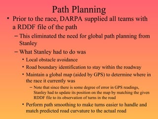 Path Planning
• Prior to the race, DARPA supplied all teams with
a RDDF file of the path
– This eliminated the need for global path planning from
Stanley
– What Stanley had to do was
• Local obstacle avoidance
• Road boundary identification to stay within the roadway
• Maintain a global map (aided by GPS) to determine where in
the race it currently was
– Note that since there is some degree of error in GPS readings,
Stanley had to update its position on the map by matching the given
RDDF file to its observation of turns in the road
• Perform path smoothing to make turns easier to handle and
match predicted road curvature to the actual road
 