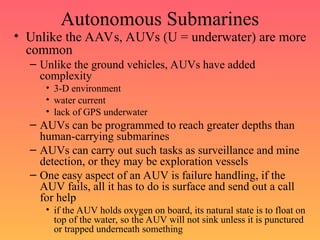 Autonomous Submarines
• Unlike the AAVs, AUVs (U = underwater) are more
common
– Unlike the ground vehicles, AUVs have added
complexity
• 3-D environment
• water current
• lack of GPS underwater
– AUVs can be programmed to reach greater depths than
human-carrying submarines
– AUVs can carry out such tasks as surveillance and mine
detection, or they may be exploration vessels
– One easy aspect of an AUV is failure handling, if the
AUV fails, all it has to do is surface and send out a call
for help
• if the AUV holds oxygen on board, its natural state is to float on
top of the water, so the AUV will not sink unless it is punctured
or trapped underneath something
 