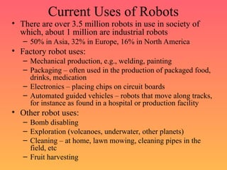 Current Uses of Robots
• There are over 3.5 million robots in use in society of
which, about 1 million are industrial robots
– 50% in Asia, 32% in Europe, 16% in North America
• Factory robot uses:
– Mechanical production, e.g., welding, painting
– Packaging – often used in the production of packaged food,
drinks, medication
– Electronics – placing chips on circuit boards
– Automated guided vehicles – robots that move along tracks,
for instance as found in a hospital or production facility
• Other robot uses:
– Bomb disabling
– Exploration (volcanoes, underwater, other planets)
– Cleaning – at home, lawn mowing, cleaning pipes in the
field, etc
– Fruit harvesting
 