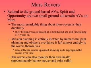 Mars Rovers
• Related to the ground-based AVs, Spirit and
Opportunity are two small ground all-terrain AVs on
Mars
– The most remarkable thing about these rovers is their
durability
• their lifetime was estimated at 3 months but are still functioning
5 ½ years on
– Mission planning is entirely dictated by humans but path
planning and obstacle avoidance is left almost entirely to
the rovers themselves
• new software can be uploaded allowing us to reprogram the
rovers over time
– The rovers can also monitor their own health
(predominantly battery power and solar cells)
 