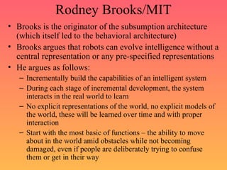 Rodney Brooks/MIT
• Brooks is the originator of the subsumption architecture
(which itself led to the behavioral architecture)
• Brooks argues that robots can evolve intelligence without a
central representation or any pre-specified representations
• He argues as follows:
– Incrementally build the capabilities of an intelligent system
– During each stage of incremental development, the system
interacts in the real world to learn
– No explicit representations of the world, no explicit models of
the world, these will be learned over time and with proper
interaction
– Start with the most basic of functions – the ability to move
about in the world amid obstacles while not becoming
damaged, even if people are deliberately trying to confuse
them or get in their way
 