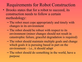 Requirements for Robot Construction
• Brooks states that for a robot to succeed, its
construction needs to follow a certain
methodology:
– The robot must cope appropriately and timely with
changes in its environment
– The robot should be robust with respect to its
environment (minor changes should not result in
catastrophic failure, graceful degradation is required)
– The robot should maintain multiple goals and change
which goals it is pursuing based in part on the
environment – i.e., it should adapt
– The robot should do something in the world, have a
purpose
 