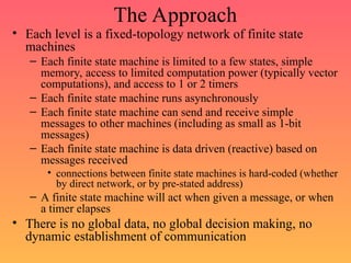 The Approach
• Each level is a fixed-topology network of finite state
machines
– Each finite state machine is limited to a few states, simple
memory, access to limited computation power (typically vector
computations), and access to 1 or 2 timers
– Each finite state machine runs asynchronously
– Each finite state machine can send and receive simple
messages to other machines (including as small as 1-bit
messages)
– Each finite state machine is data driven (reactive) based on
messages received
• connections between finite state machines is hard-coded (whether
by direct network, or by pre-stated address)
– A finite state machine will act when given a message, or when
a timer elapses
• There is no global data, no global decision making, no
dynamic establishment of communication
 