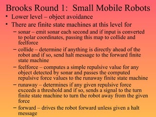 Brooks Round 1: Small Mobile Robots
• Lower level – object avoidance
• There are finite state machines at this level for
– sonar – emit sonar each second and if input is converted
to polar coordinates, passing this map to collide and
feelforce
– collide – determine if anything is directly ahead of the
robot and if so, send halt message to the forward finite
state machine
– feelforce – computes a simple repulsive value for any
object detected by sonar and passes the computed
repulsive force values to the runaway finite state machine
– runaway – determines if any given repulsive force
exceeds a threshold and if so, sends a signal to the turn
finite state machine to turn the robot away from the given
force
– forward – drives the robot forward unless given a halt
message
 