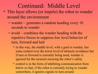 Continued: Middle Level
• This layer allows (or impels) the robot to wander
around the environment
– wander – generates a random heading every 10
seconds to wander
– avoid – combines the wander heading with the
repulsive forces to suppress low level behavior of
turn, forward and halt
• in this way, the middle level, with a goal to wander, has
some control over the lower level of obstacle avoidance but
if turn or forward is currently being used, wander is
ignored for the moment ensuring the robot’s safety
• control is in the form of inhibiting communication from
below so that, if the robot is currently trying to wander
somewhere, it ignores signals to turn around
 
