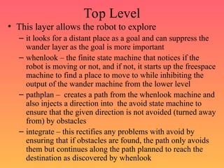 Top Level
• This layer allows the robot to explore
– it looks for a distant place as a goal and can suppress the
wander layer as the goal is more important
– whenlook – the finite state machine that notices if the
robot is moving or not, and if not, it starts up the freespace
machine to find a place to move to while inhibiting the
output of the wander machine from the lower level
– pathplan – creates a path from the whenlook machine and
also injects a direction into the avoid state machine to
ensure that the given direction is not avoided (turned away
from) by obstacles
– integrate – this rectifies any problems with avoid by
ensuring that if obstacles are found, the path only avoids
them but continues along the path planned to reach the
destination as discovered by whenlook
 