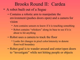 Brooks Round II: Cardea
• A robot built out of a Segue
– Contains a robotic arm to manipulate the
environment (pushes doors open) and a camera for
vision
• Arm contains sensors to know if it is touching something
• Robot contains “whiskers” along its base to see if it is
about to hit anything
– Robot uses a camera to track the floor
• Looks for changes in pixel color/intensity to denote
floor/wall boundary
– Robot goal is to wander around and enter/open doors
to “investigate” while not hitting people or objects
 
