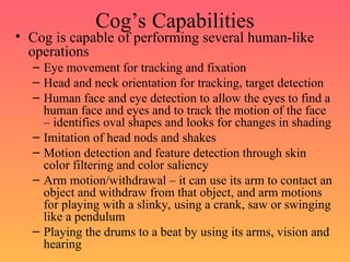 Cog’s Capabilities
• Cog is capable of performing several human-like
operations
– Eye movement for tracking and fixation
– Head and neck orientation for tracking, target detection
– Human face and eye detection to allow the eyes to find a
human face and eyes and to track the motion of the face
– identifies oval shapes and looks for changes in shading
– Imitation of head nods and shakes
– Motion detection and feature detection through skin
color filtering and color saliency
– Arm motion/withdrawal – it can use its arm to contact an
object and withdraw from that object, and arm motions
for playing with a slinky, using a crank, saw or swinging
like a pendulum
– Playing the drums to a beat by using its arms, vision and
hearing
 