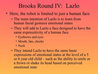 Brooks Round IV: Lazlo
• Here, the robot is limited to just a human face
– The main intention of Lazlo is to learn from
human facial gestures emotional states
– They will add to Lazlo a face designed to have the
same expressitivity of a human face
• Eyebrows and eyes
• Mouth, lips, cheeks
• Neck
– They intend Lazlo to have the same basic
expressions of emotional states at the level of a 5
or 6 year old child – such as the ability to smile or
a frown or shake its head based on perceived
emotional state
 