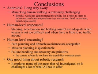 Conclusions
• Androids? Long way away
– Mimicking human walking is extremely challenging
• Brooks’ work has demonstrated the ability for a robot to learn to
mimic certain human operations (eye movement, head movement,
facial expressions)
• Human-level responses?
– Steering, acceleration and braking control are adequate when
terrain is not too difficult and when there is little to no traffic
around
• Human-level reasoning?
– Path planning and obstacle avoidance are acceptable
– Mission planning is questionable
– Failure handling and recovery are primitive
• the current robots do not have the capability to reason anew
• One good thing about robotic research
– It explores many of the areas that AI investigates, so it
challenges a lot of what AI has to offer
 