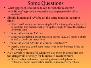 Some Questions
• What approach should be taken for robotic research?
– Is Brooks’ approach a reasonable way to pursue either AI or
robotics?
• Should human and AVs be on the same roads at the same
times?
– If we could switch over to nothing but AVs, it might be safer, but it
is doubtful that humans will give up their right to drive themselves
for some time
• How reliable can an AV be?
– Since we are talking about excessive speeds (e.g., 50 mpg), a slight
mistake could cost many lives
• How reliable can AVs be in combat situations?
– Again, a mistake could costs many lives by for instance firing on
the wrong side
• AVs certainly are useful when we use them in areas that are
too dangerous or costly for humans to reach/explore
– Space probes and rovers, exploring the ocean depths or in
volcanoes, bomb deactivation robots, rescue/recovery robots
 