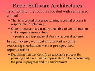 Robot Software Architectures
• Traditionally, the robot is modeled with centralized
control
– That is, a central processor running a central process is
responsible for planning
– Other processors are usually available to control motions
and interpret sensor values
• passing the interpreted results back to the central processor
• In such a case, we must implement a central
reasoning mechanism with a pre-specified
representation
– Requiring that we identify a reasonable process for
planning and a reasonable representation for representing
the plan in progress and the environment
 