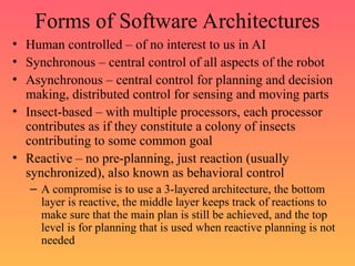 Forms of Software Architectures
• Human controlled – of no interest to us in AI
• Synchronous – central control of all aspects of the robot
• Asynchronous – central control for planning and decision
making, distributed control for sensing and moving parts
• Insect-based – with multiple processors, each processor
contributes as if they constitute a colony of insects
contributing to some common goal
• Reactive – no pre-planning, just reaction (usually
synchronized), also known as behavioral control
– A compromise is to use a 3-layered architecture, the bottom
layer is reactive, the middle layer keeps track of reactions to
make sure that the main plan is still be achieved, and the top
level is for planning that is used when reactive planning is not
needed
 