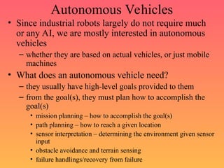 Autonomous Vehicles
• Since industrial robots largely do not require much
or any AI, we are mostly interested in autonomous
vehicles
– whether they are based on actual vehicles, or just mobile
machines
• What does an autonomous vehicle need?
– they usually have high-level goals provided to them
– from the goal(s), they must plan how to accomplish the
goal(s)
• mission planning – how to accomplish the goal(s)
• path planning – how to reach a given location
• sensor interpretation – determining the environment given sensor
input
• obstacle avoidance and terrain sensing
• failure handlings/recovery from failure
 