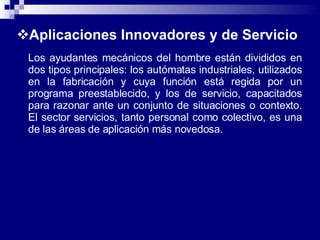 Aplicaciones Innovadores y de Servicio Los ayudantes mecánicos del hombre están divididos en dos tipos principales: los autómatas industriales, utilizados en la fabricación y cuya función está regida por un programa preestablecido, y los de servicio, capacitados para razonar ante un conjunto de situaciones o contexto. El sector servicios, tanto personal como colectivo, es una de las áreas de aplicación más novedosa. 
