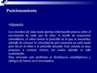 Posicionamiento Odometr í a Los encoders de cada rueda aportan informaci ó n precisa sobre el movimiento de cada una de ellas. A trav é s de ecuaciones cinem á ticas, el robot estima la posici ó n en la que se encuentra, adem á s de conocer la velocidad de giro necesaria en cada rueda para llevar al robot a la posici ó n deseada. Este sistema es muy propenso a cometer errores, los cuales adem á s se ir á n acumulando.  Para solventar este problema se distribuyen catadi ó ptricos y c ó digos de barras en el invernadero. 
