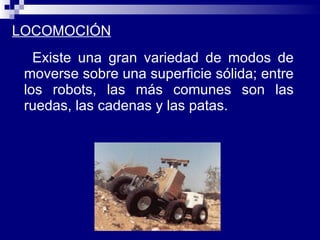 LOCOMOCIÓN Existe una gran variedad de modos de moverse sobre una superficie sólida; entre los robots, las más comunes son las ruedas, las cadenas y las patas.  