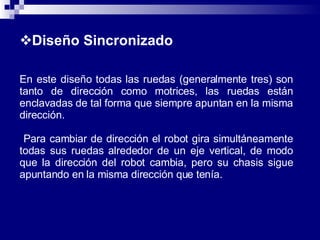 Diseño Sincronizado   En este diseño todas las ruedas (generalmente tres) son tanto de dirección como motrices, las ruedas están enclavadas de tal forma que siempre apuntan en la misma dirección. Para cambiar de dirección el robot gira simultáneamente todas sus ruedas alrededor de un eje vertical, de modo que la dirección del robot cambia, pero su chasis sigue apuntando en la misma dirección que tenía.  