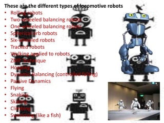 These are the different types of locomotive robots
• Rolling robots
• Two-wheeled balancing robots
• One-wheeled balancing robots
• Spherical orb robots
• Six-wheeled robots
• Tracked robots
• Walking applied to robots
• ZMP Technique
• Hopping
• Dynamic Balancing (controlled falling)
• Passive Dynamics
• Flying
• Snaking
• Skating
• Climbing
• Swimming (like a fish)
 