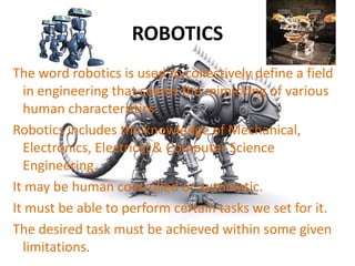 ROBOTICS
The word robotics is used to collectively define a field
in engineering that covers the mimicking of various
human characteristics.
Robotics includes the knowledge of Mechanical,
Electronics, Electrical & Computer Science
Engineering.
It may be human controlled or automatic.
It must be able to perform certain tasks we set for it.
The desired task must be achieved within some given
limitations.
 