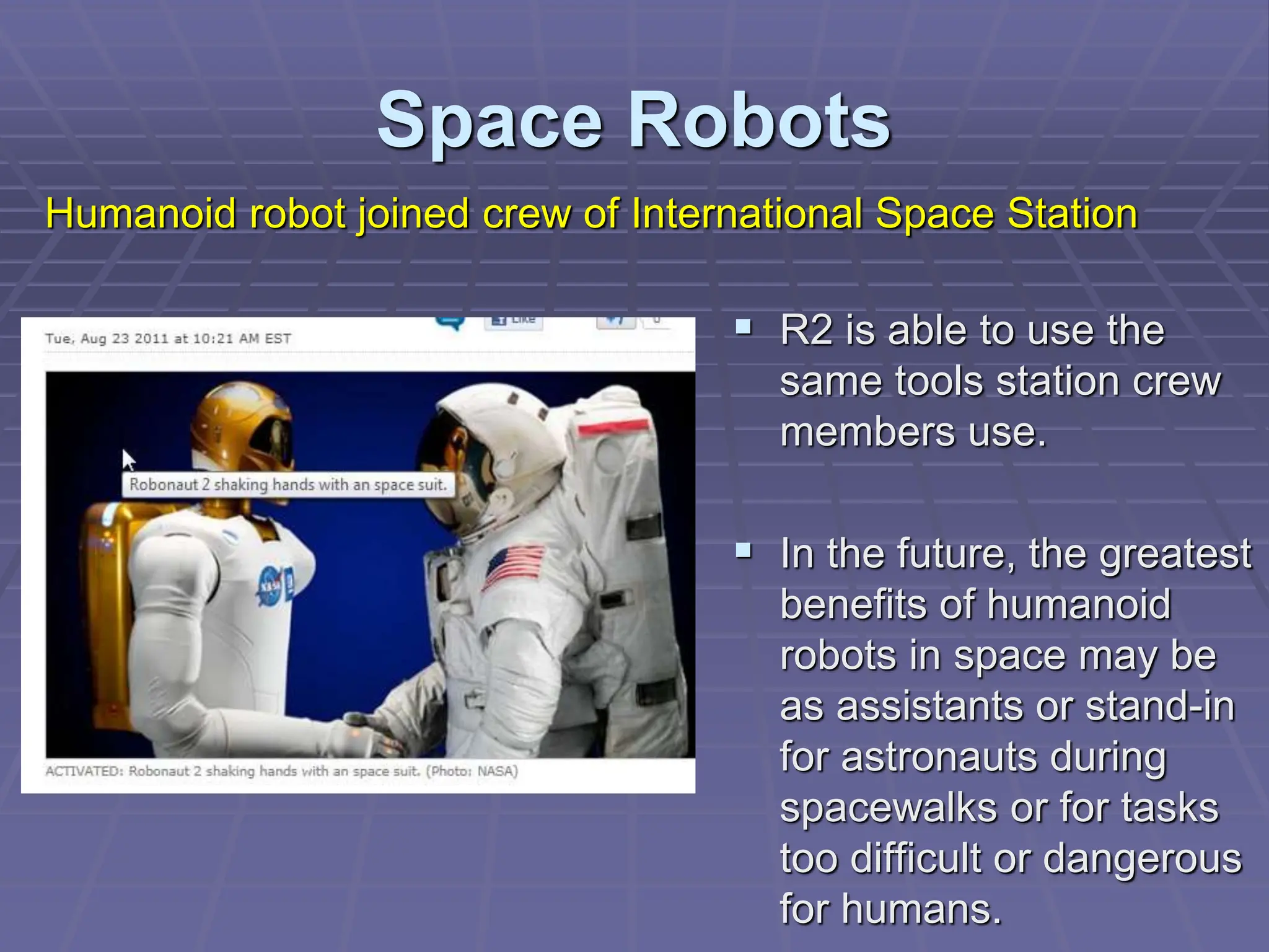 Space Robots
 R2 is able to use the
same tools station crew
members use.
 In the future, the greatest
benefits of humanoid
robots in space may be
as assistants or stand-in
for astronauts during
spacewalks or for tasks
too difficult or dangerous
for humans.
Humanoid robot joined crew of International Space Station
 