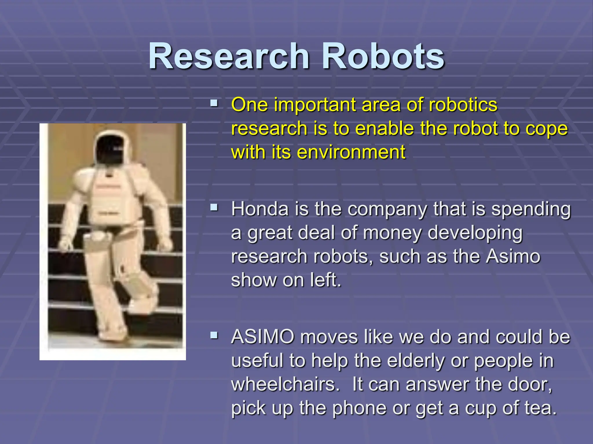 Research Robots
 One important area of robotics
research is to enable the robot to cope
with its environment
 Honda is the company that is spending
a great deal of money developing
research robots, such as the Asimo
show on left.
 ASIMO moves like we do and could be
useful to help the elderly or people in
wheelchairs. It can answer the door,
pick up the phone or get a cup of tea.
 