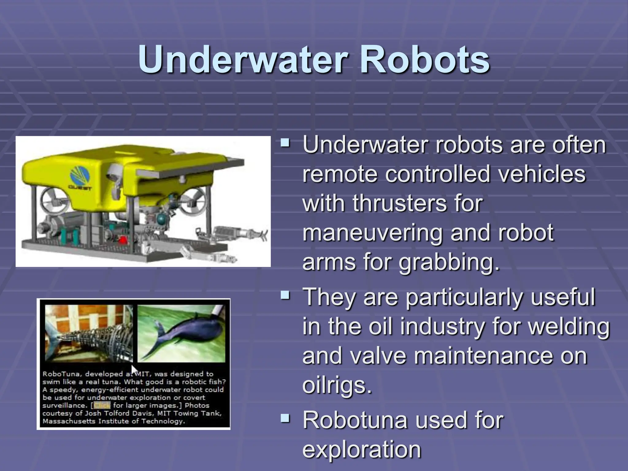 Underwater Robots
 Underwater robots are often
remote controlled vehicles
with thrusters for
maneuvering and robot
arms for grabbing.
 They are particularly useful
in the oil industry for welding
and valve maintenance on
oilrigs.
 Robotuna used for
exploration
 