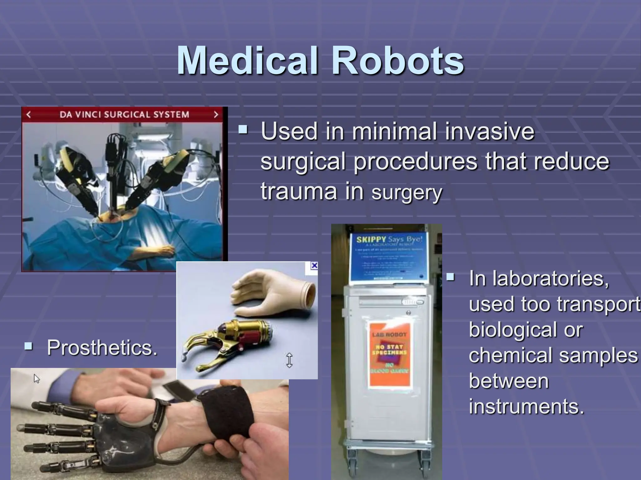 Medical Robots
 In laboratories,
used too transport
biological or
chemical samples
between
instruments.
 Used in minimal invasive
surgical procedures that reduce
trauma in surgery
 Prosthetics.
 
