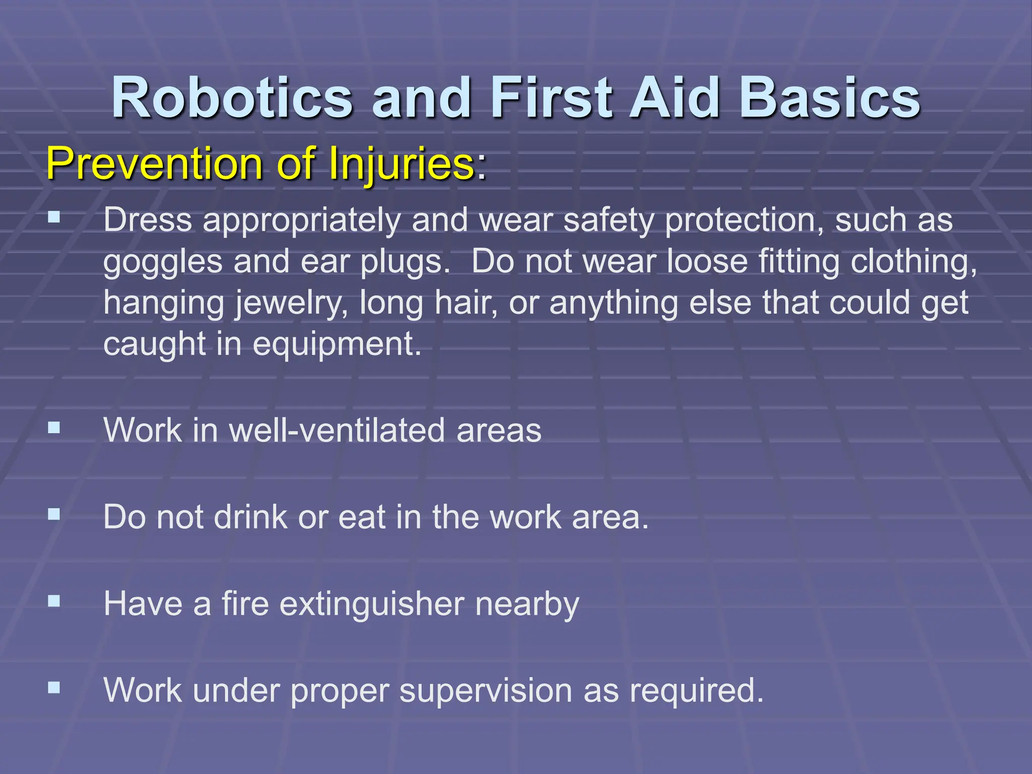 Robotics and First Aid Basics
Prevention of Injuries:
 Dress appropriately and wear safety protection, such as
goggles and ear plugs. Do not wear loose fitting clothing,
hanging jewelry, long hair, or anything else that could get
caught in equipment.
 Work in well-ventilated areas
 Do not drink or eat in the work area.
 Have a fire extinguisher nearby
 Work under proper supervision as required.
 