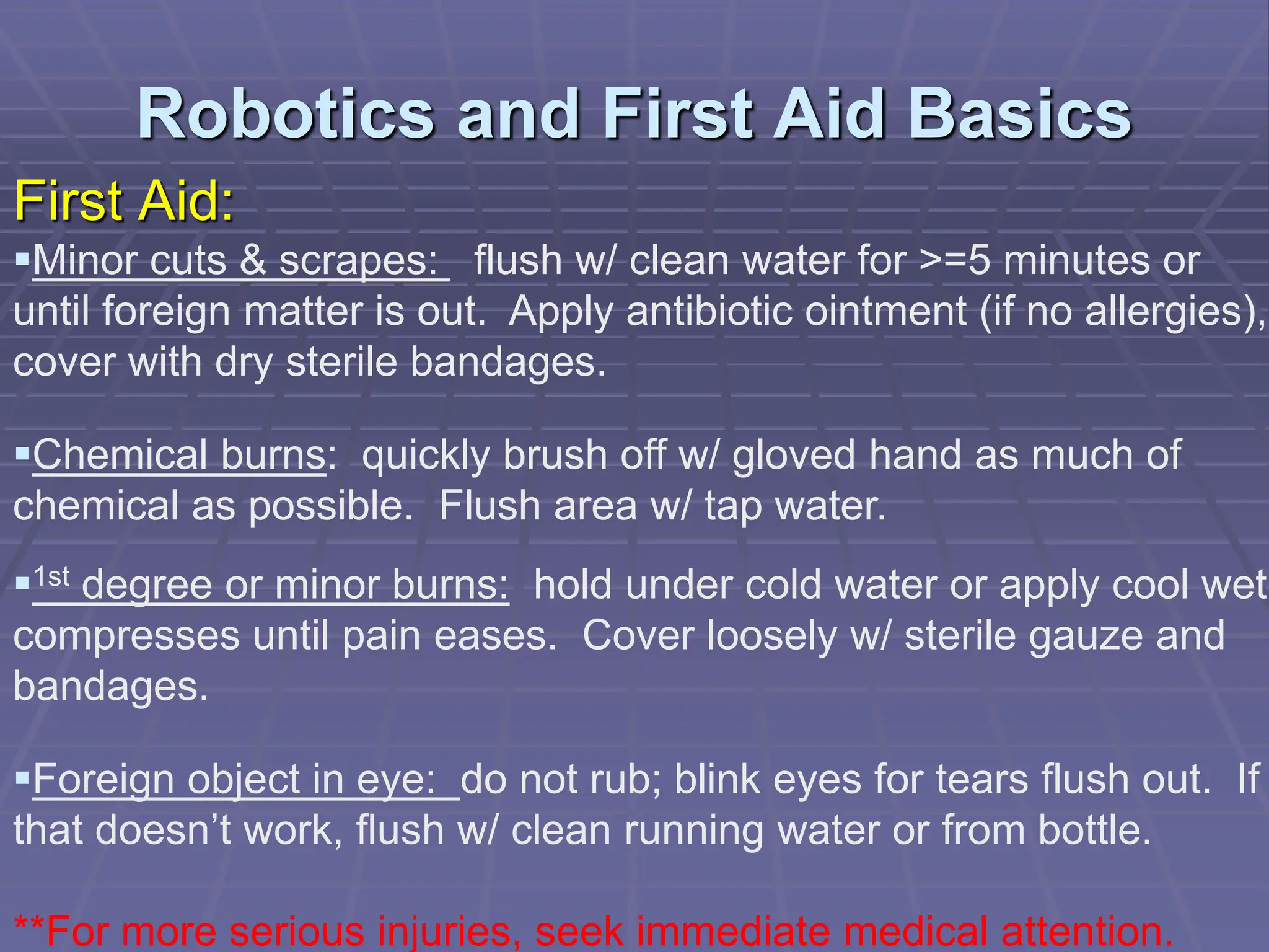 Robotics and First Aid Basics
First Aid:
Minor cuts & scrapes: flush w/ clean water for >=5 minutes or
until foreign matter is out. Apply antibiotic ointment (if no allergies),
cover with dry sterile bandages.
Chemical burns: quickly brush off w/ gloved hand as much of
chemical as possible. Flush area w/ tap water.
1st degree or minor burns: hold under cold water or apply cool wet
compresses until pain eases. Cover loosely w/ sterile gauze and
bandages.
Foreign object in eye: do not rub; blink eyes for tears flush out. If
that doesn’t work, flush w/ clean running water or from bottle.
**For more serious injuries, seek immediate medical attention.
 