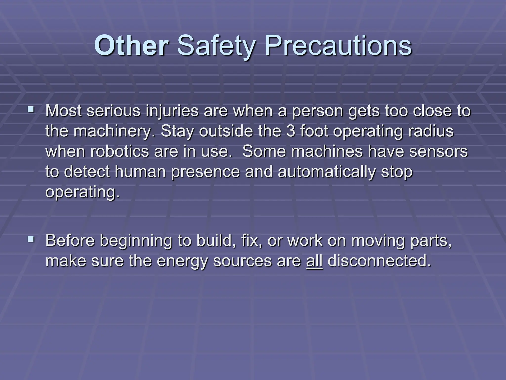 Other Safety Precautions
 Most serious injuries are when a person gets too close to
the machinery. Stay outside the 3 foot operating radius
when robotics are in use. Some machines have sensors
to detect human presence and automatically stop
operating.
 Before beginning to build, fix, or work on moving parts,
make sure the energy sources are all disconnected.
 